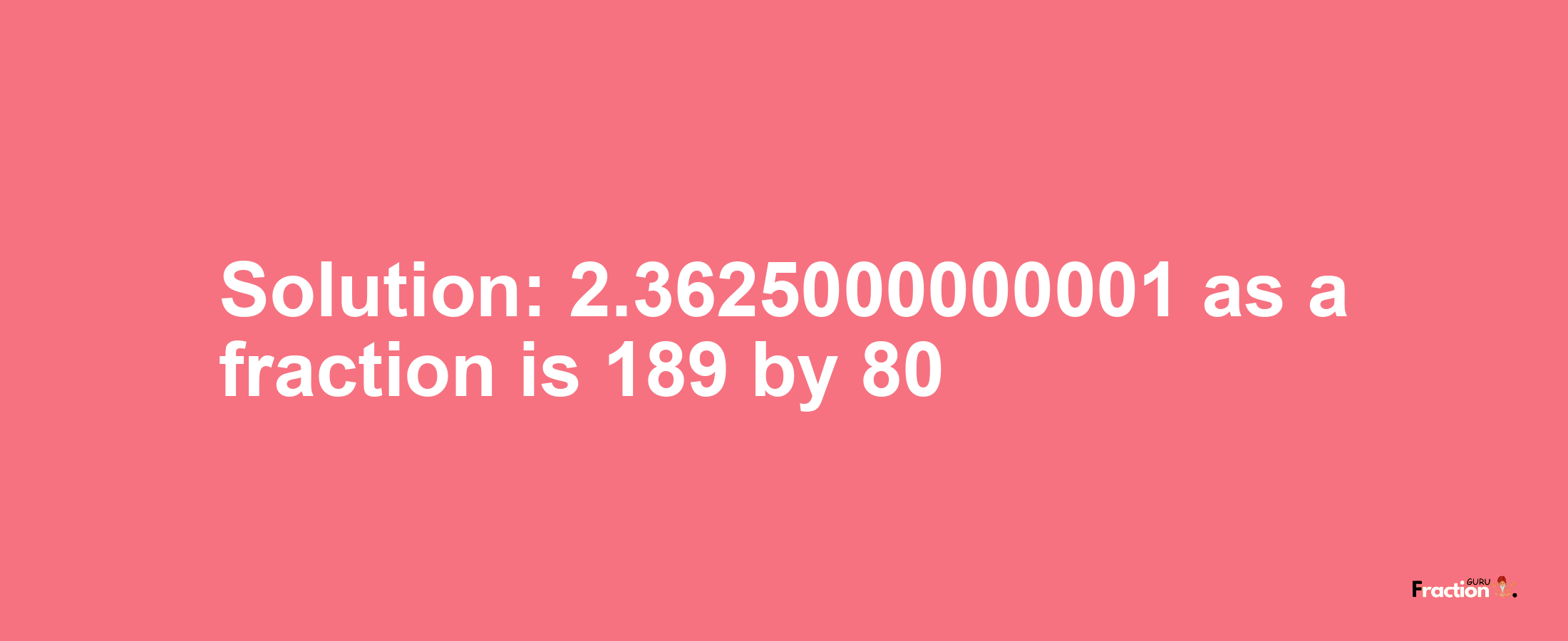 Solution:2.3625000000001 as a fraction is 189/80